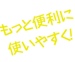 もっと便利に、使いやすく！