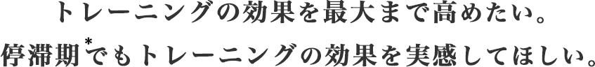 トレーニングの効果を最大まで高めたい。停滞期でもトレーニングの効果を実感してほしい。