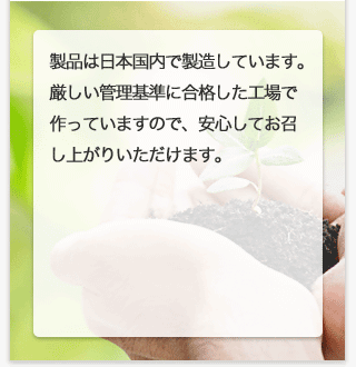 製品は日本国内で製造しています。厳しい管理基準に合格した工場で作っていますので、安心してお召し上がりいただけます。