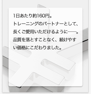 1日あたり約160円。トレーニングのパートナーとして、長くご愛用いただけるように−。品質を落とすことなく、続けやすい価格にこだわりました。