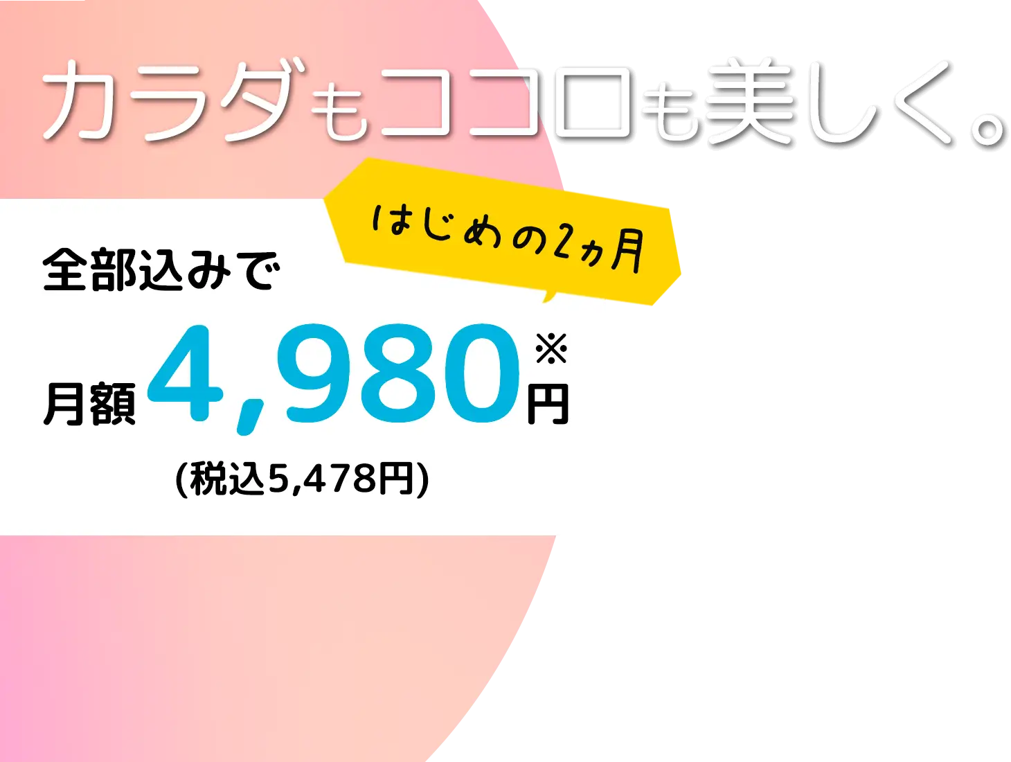 カラダもココロも美しく。はじめの2ヵ月全部込みで月額4,980円(税込5,478円)