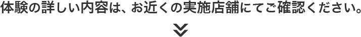 体験の詳しい内容は、お近くの実施店舗にてご確認ください。