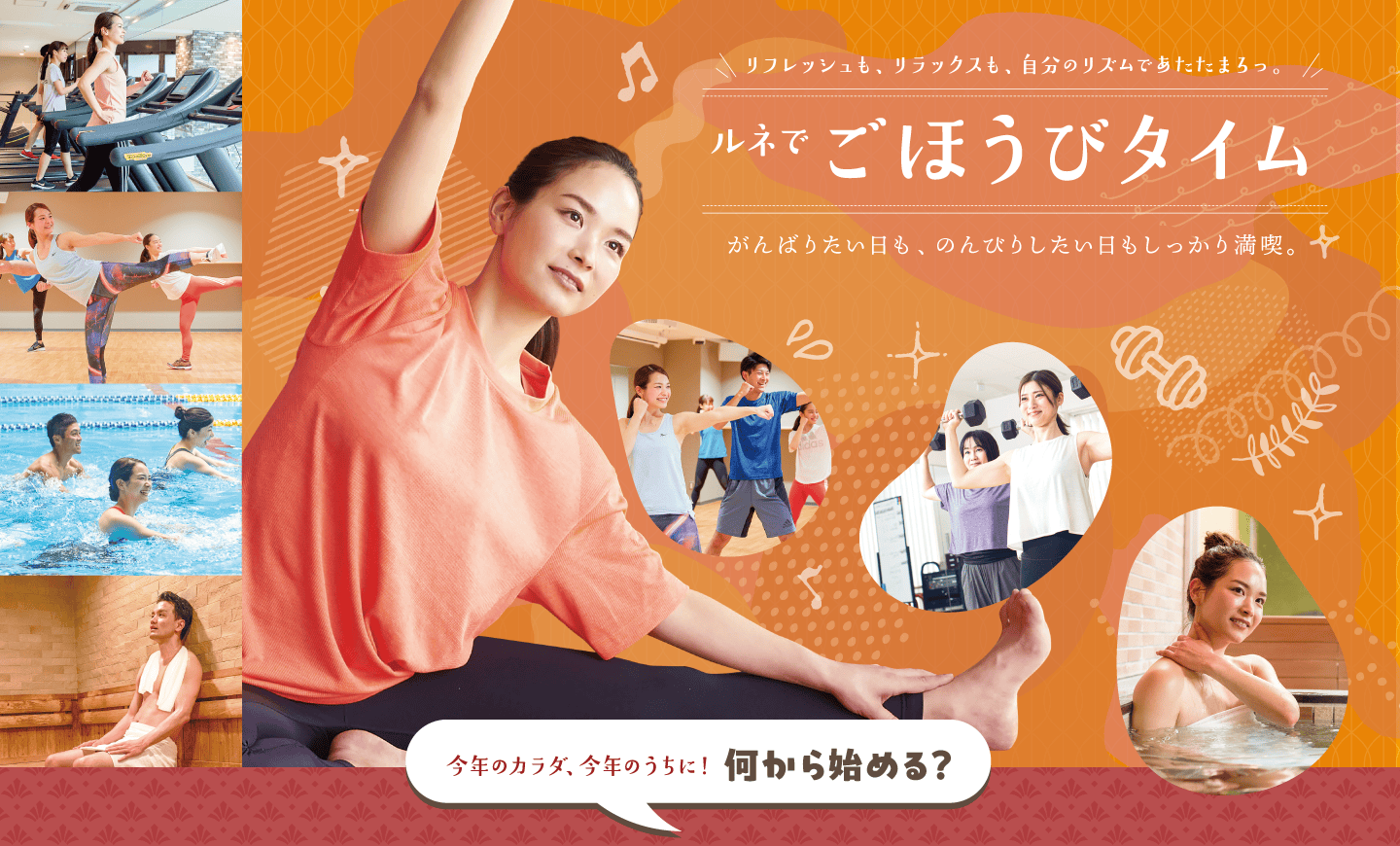 リフレッシュも、リラックスも、自分のリズムであたたまろっ。ルネでごほうびタイム。がんばりたい日も、のんびりしたい日もしっかり満喫。肌寒い季節、あたたまるなら楽しみがたくさん揃ったルネサンスへ。