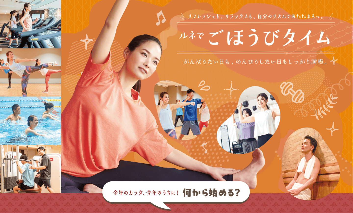 リフレッシュも、リラックスも、自分のリズムであたたまろっ。ルネでごほうびタイム。がんばりたい日も、のんびりしたい日もしっかり満喫。肌寒い季節、あたたまるなら楽しみがたくさん揃ったルネサンスへ。