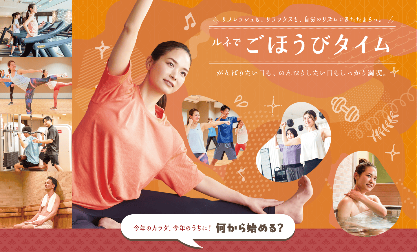 リフレッシュも、リラックスも、自分のリズムであたたまろっ。ルネでごほうびタイム。がんばりたい日も、のんびりしたい日もしっかり満喫。肌寒い季節、あたたまるなら楽しみがたくさん揃ったルネサンスへ。