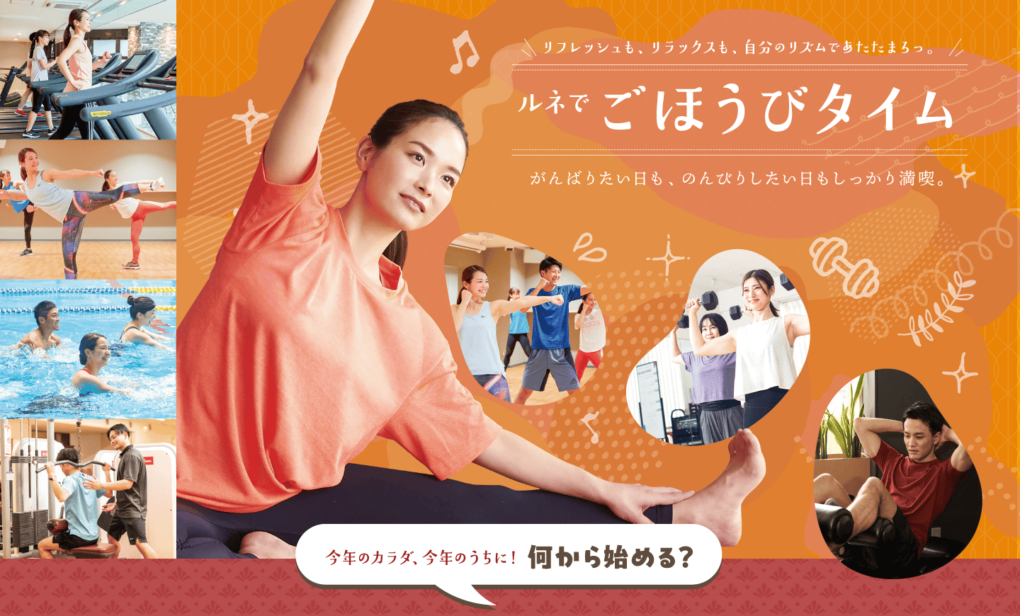 リフレッシュも、リラックスも、自分のリズムであたたまろっ。ルネでごほうびタイム。がんばりたい日も、のんびりしたい日もしっかり満喫。肌寒い季節、あたたまるなら楽しみがたくさん揃ったルネサンスへ。