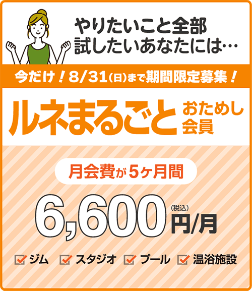期間限定募集！8/31まで「ルネまるごとおためし会員」5ヶ月間6,600円/月【新規の方限定プラン】5カ月間がお試し価格！ジムもプールもヨガもやりたいこと全部盛り！ジム、プール、スタジオレッスン、ロッカールームと付帯の温浴施設がご利用いただけます。