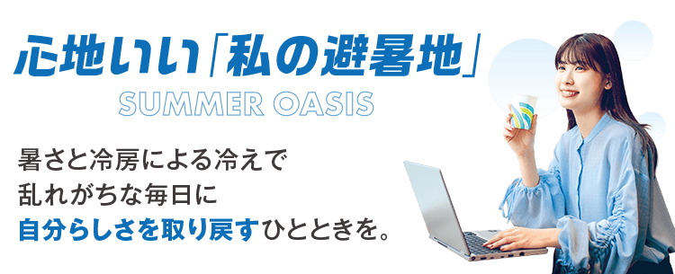 暑さと冷房とによる冷えで乱れがちな毎日に自分らしさを取り戻すひとときを。