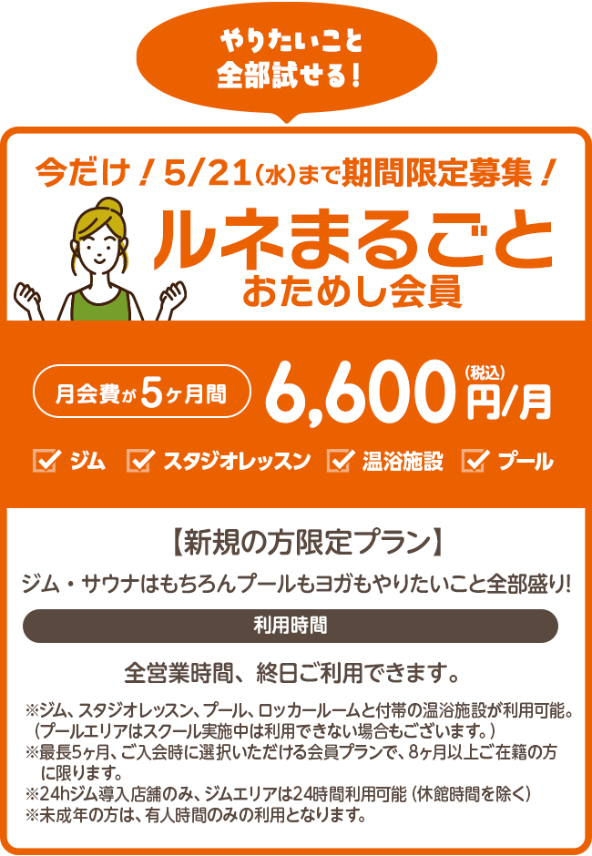 期間限定募集!6/1まで「ルネまるごとおためし会員」5ヶ月間6,600円/月【新規の方限定プラン】5カ月間がお試し価格!ジムもプールもヨガもやりたいこと全部盛り!ジム、プール、スタジオレッスン、ロッカールームと付帯の温浴施設がご利用いただけます。