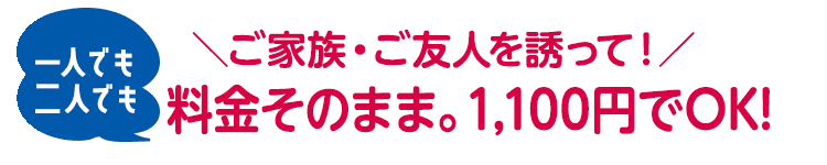 ＼ご家族・ご友人を誘って！／一人でも二人でも、料金そのまま。1,100円でOK!