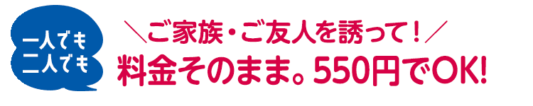 ＼ご家族・ご友人を誘って！／一人でも二人でも、料金そのまま。550円でOK!
