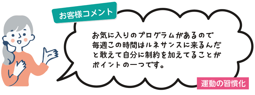 お客様コメント：お気に入りのプログラムがあるので毎週この時間はルネサンスに来るんだ』と敢えて自分に制約を加えてることがポイントの一つです。