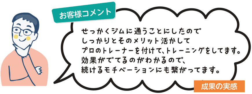 お客様コメント：せっかくジムに通うことにしたのでしっかりとそのメリット活かしてプロのトレーナーを付けて、トレーニングをしてます。効果がでてるのがわかるので、続けるモチベーションにも繋がってます。