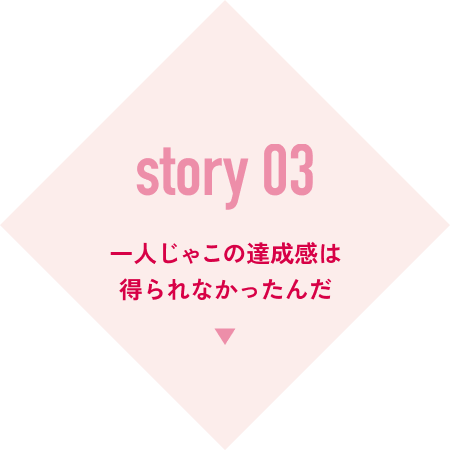 story 03 一人じゃこの達成感は得られなかったんだ