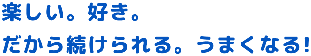 楽しい。好き。だから続けられる。うまくなる！