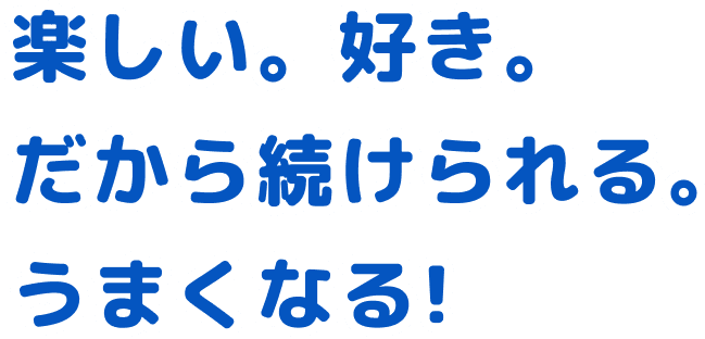 楽しい。好き。だから続けられる。うまくなる！