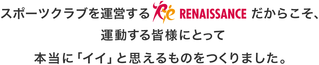 スポーツクラブを運営するルネサンスだからこそ、運動する皆様にとって本当に「イイ」と思えるものをつくりました