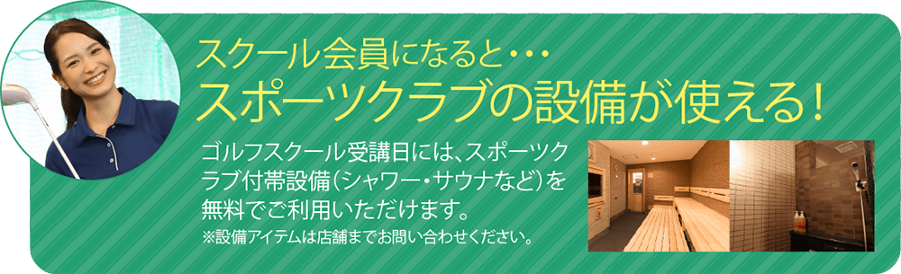 スクール会員になると、スポーツクラブの設備が使える！ゴルフスクール受講日には、スポーツクラブ付帯設備（シャワー・サウナなど）を無料でご利用いただけます。※設備アイテムは店舗により異なります。詳しくはお問い合わせください。