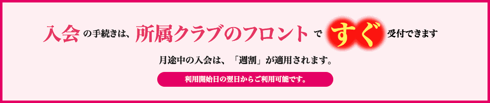 入会の手続きは、所属クラブのフロントで すぐ受付できます。月途中の入会は、8日・16日・23日からお選びいただけます。お申込みいただいたご利用開始日の翌日からご利用可能です