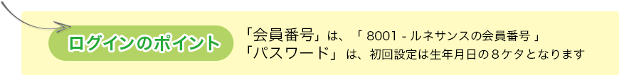 ログインのポイント…「会員番号」は、「 8001 - ルネサンスの会員番号 」、
        「パスワード」は、初回設定は生年月日の８ケタとなります