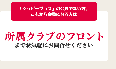 「ぐっピープラス」の会員でない方、これから会員になる方は所属クラブのフロントまでお気軽にお問合せください